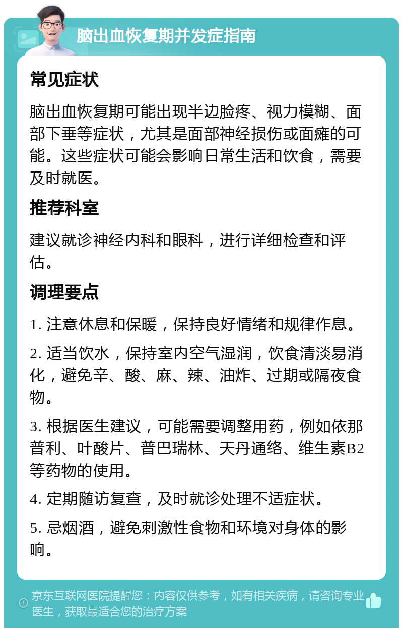 脑出血恢复期并发症指南 常见症状 脑出血恢复期可能出现半边脸疼、视力模糊、面部下垂等症状，尤其是面部神经损伤或面瘫的可能。这些症状可能会影响日常生活和饮食，需要及时就医。 推荐科室 建议就诊神经内科和眼科，进行详细检查和评估。 调理要点 1. 注意休息和保暖，保持良好情绪和规律作息。 2. 适当饮水，保持室内空气湿润，饮食清淡易消化，避免辛、酸、麻、辣、油炸、过期或隔夜食物。 3. 根据医生建议，可能需要调整用药，例如依那普利、叶酸片、普巴瑞林、天丹通络、维生素B2等药物的使用。 4. 定期随访复查，及时就诊处理不适症状。 5. 忌烟酒，避免刺激性食物和环境对身体的影响。