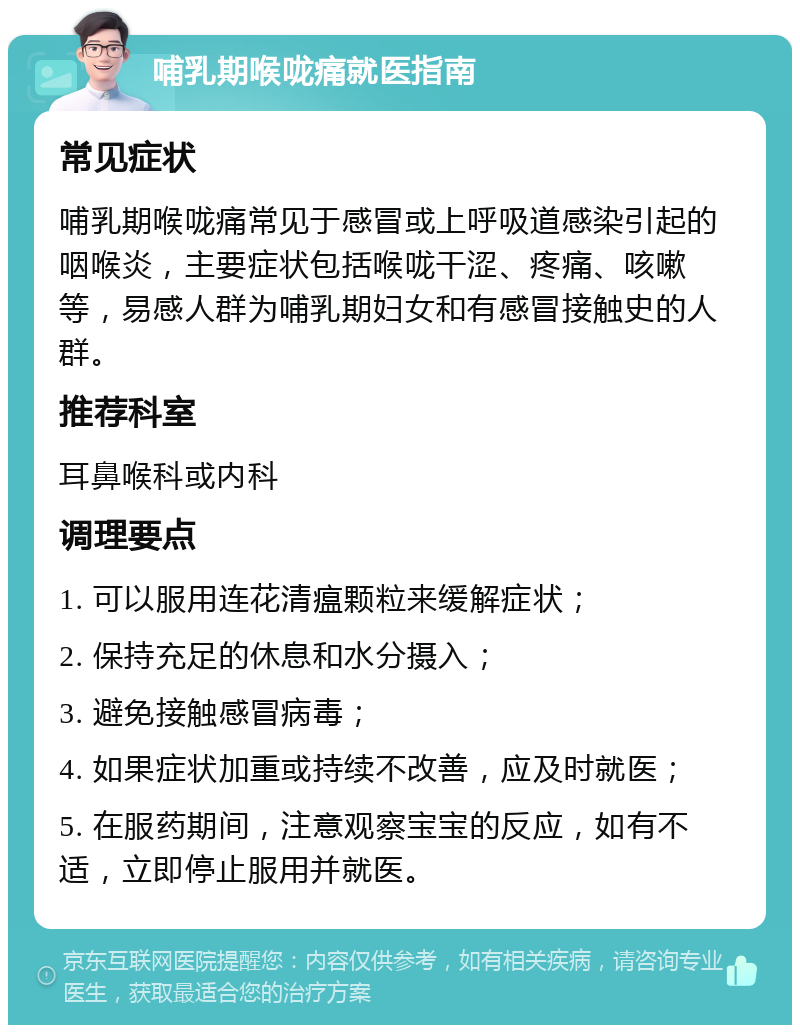 哺乳期喉咙痛就医指南 常见症状 哺乳期喉咙痛常见于感冒或上呼吸道感染引起的咽喉炎，主要症状包括喉咙干涩、疼痛、咳嗽等，易感人群为哺乳期妇女和有感冒接触史的人群。 推荐科室 耳鼻喉科或内科 调理要点 1. 可以服用连花清瘟颗粒来缓解症状； 2. 保持充足的休息和水分摄入； 3. 避免接触感冒病毒； 4. 如果症状加重或持续不改善，应及时就医； 5. 在服药期间，注意观察宝宝的反应，如有不适，立即停止服用并就医。