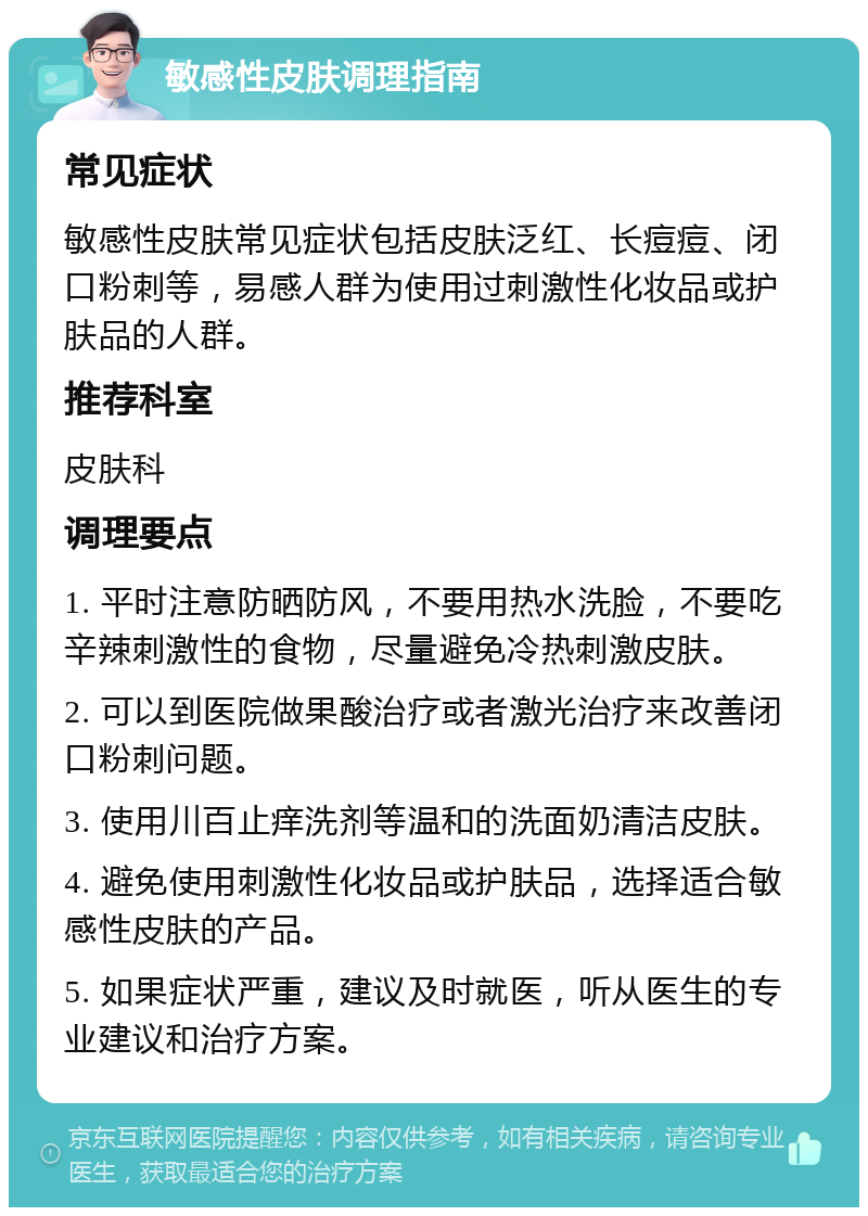 敏感性皮肤调理指南 常见症状 敏感性皮肤常见症状包括皮肤泛红、长痘痘、闭口粉刺等，易感人群为使用过刺激性化妆品或护肤品的人群。 推荐科室 皮肤科 调理要点 1. 平时注意防晒防风，不要用热水洗脸，不要吃辛辣刺激性的食物，尽量避免冷热刺激皮肤。 2. 可以到医院做果酸治疗或者激光治疗来改善闭口粉刺问题。 3. 使用川百止痒洗剂等温和的洗面奶清洁皮肤。 4. 避免使用刺激性化妆品或护肤品，选择适合敏感性皮肤的产品。 5. 如果症状严重，建议及时就医，听从医生的专业建议和治疗方案。