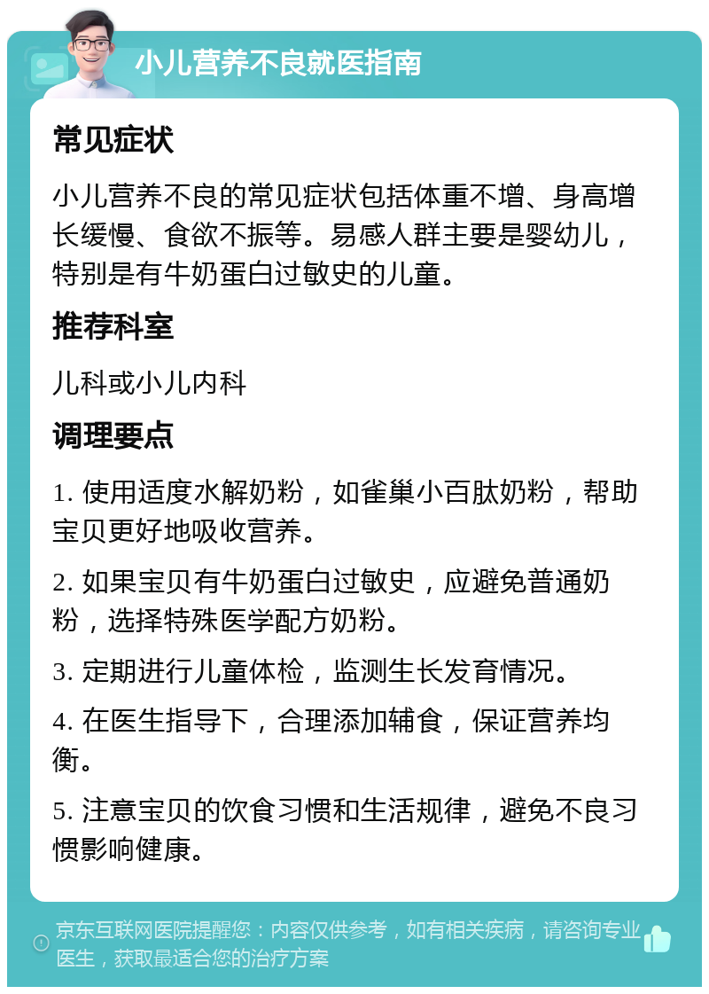 小儿营养不良就医指南 常见症状 小儿营养不良的常见症状包括体重不增、身高增长缓慢、食欲不振等。易感人群主要是婴幼儿，特别是有牛奶蛋白过敏史的儿童。 推荐科室 儿科或小儿内科 调理要点 1. 使用适度水解奶粉，如雀巢小百肽奶粉，帮助宝贝更好地吸收营养。 2. 如果宝贝有牛奶蛋白过敏史，应避免普通奶粉，选择特殊医学配方奶粉。 3. 定期进行儿童体检，监测生长发育情况。 4. 在医生指导下，合理添加辅食，保证营养均衡。 5. 注意宝贝的饮食习惯和生活规律，避免不良习惯影响健康。