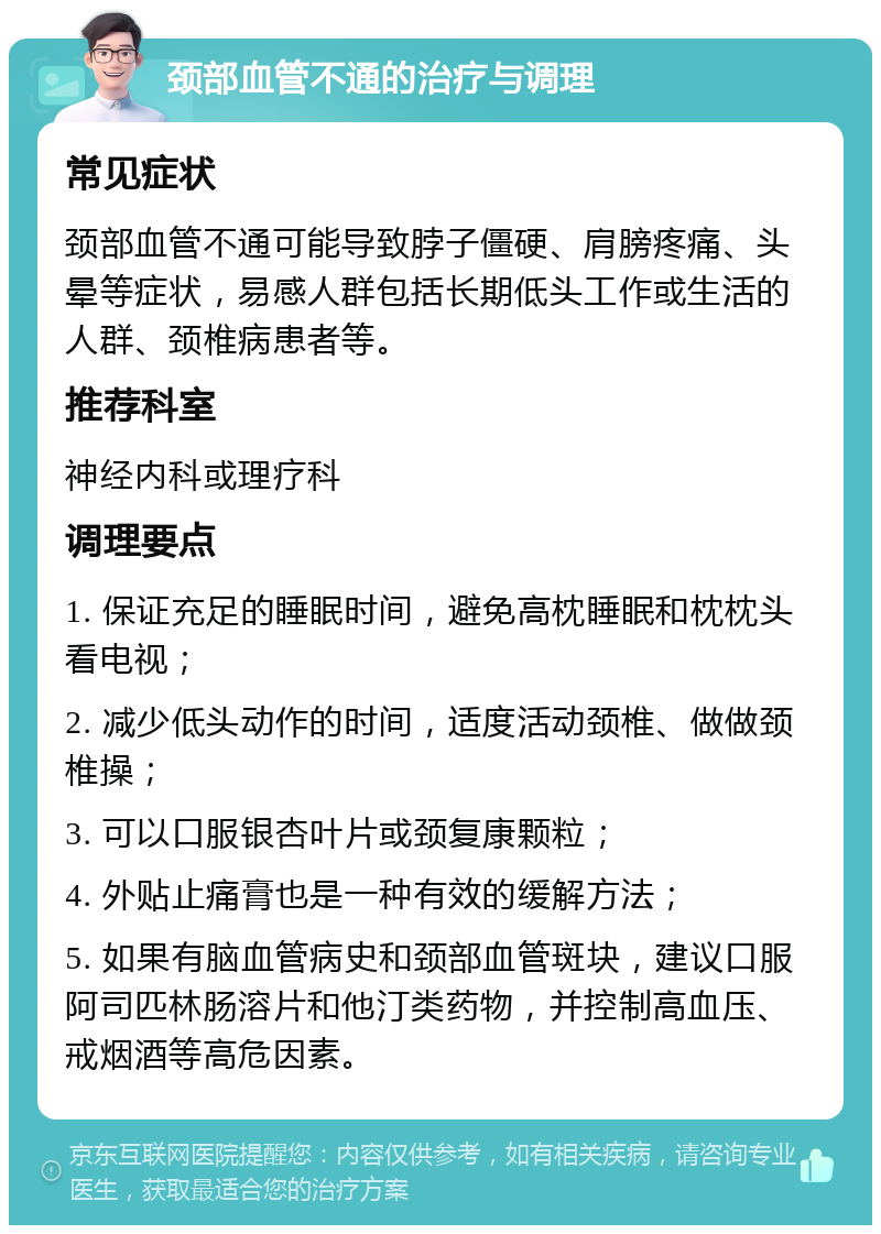 颈部血管不通的治疗与调理 常见症状 颈部血管不通可能导致脖子僵硬、肩膀疼痛、头晕等症状，易感人群包括长期低头工作或生活的人群、颈椎病患者等。 推荐科室 神经内科或理疗科 调理要点 1. 保证充足的睡眠时间，避免高枕睡眠和枕枕头看电视； 2. 减少低头动作的时间，适度活动颈椎、做做颈椎操； 3. 可以口服银杏叶片或颈复康颗粒； 4. 外贴止痛膏也是一种有效的缓解方法； 5. 如果有脑血管病史和颈部血管斑块，建议口服阿司匹林肠溶片和他汀类药物，并控制高血压、戒烟酒等高危因素。