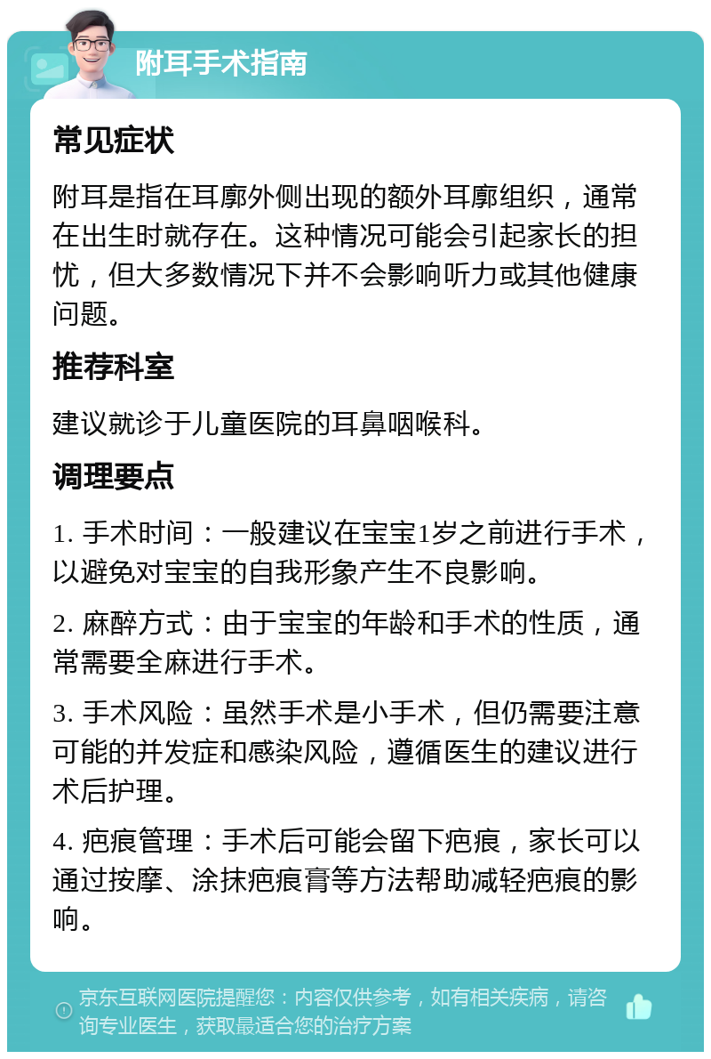 附耳手术指南 常见症状 附耳是指在耳廓外侧出现的额外耳廓组织，通常在出生时就存在。这种情况可能会引起家长的担忧，但大多数情况下并不会影响听力或其他健康问题。 推荐科室 建议就诊于儿童医院的耳鼻咽喉科。 调理要点 1. 手术时间：一般建议在宝宝1岁之前进行手术，以避免对宝宝的自我形象产生不良影响。 2. 麻醉方式：由于宝宝的年龄和手术的性质，通常需要全麻进行手术。 3. 手术风险：虽然手术是小手术，但仍需要注意可能的并发症和感染风险，遵循医生的建议进行术后护理。 4. 疤痕管理：手术后可能会留下疤痕，家长可以通过按摩、涂抹疤痕膏等方法帮助减轻疤痕的影响。