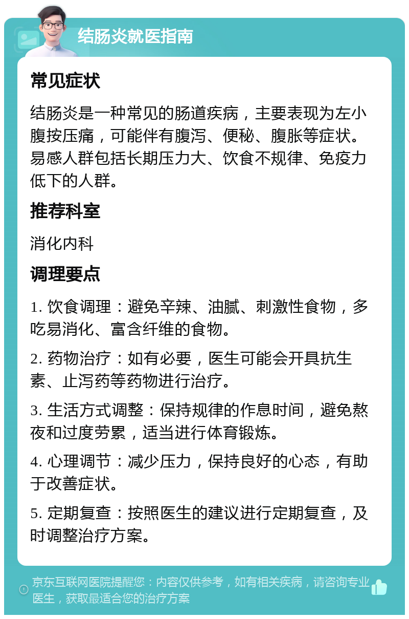 结肠炎就医指南 常见症状 结肠炎是一种常见的肠道疾病，主要表现为左小腹按压痛，可能伴有腹泻、便秘、腹胀等症状。易感人群包括长期压力大、饮食不规律、免疫力低下的人群。 推荐科室 消化内科 调理要点 1. 饮食调理：避免辛辣、油腻、刺激性食物，多吃易消化、富含纤维的食物。 2. 药物治疗：如有必要，医生可能会开具抗生素、止泻药等药物进行治疗。 3. 生活方式调整：保持规律的作息时间，避免熬夜和过度劳累，适当进行体育锻炼。 4. 心理调节：减少压力，保持良好的心态，有助于改善症状。 5. 定期复查：按照医生的建议进行定期复查，及时调整治疗方案。