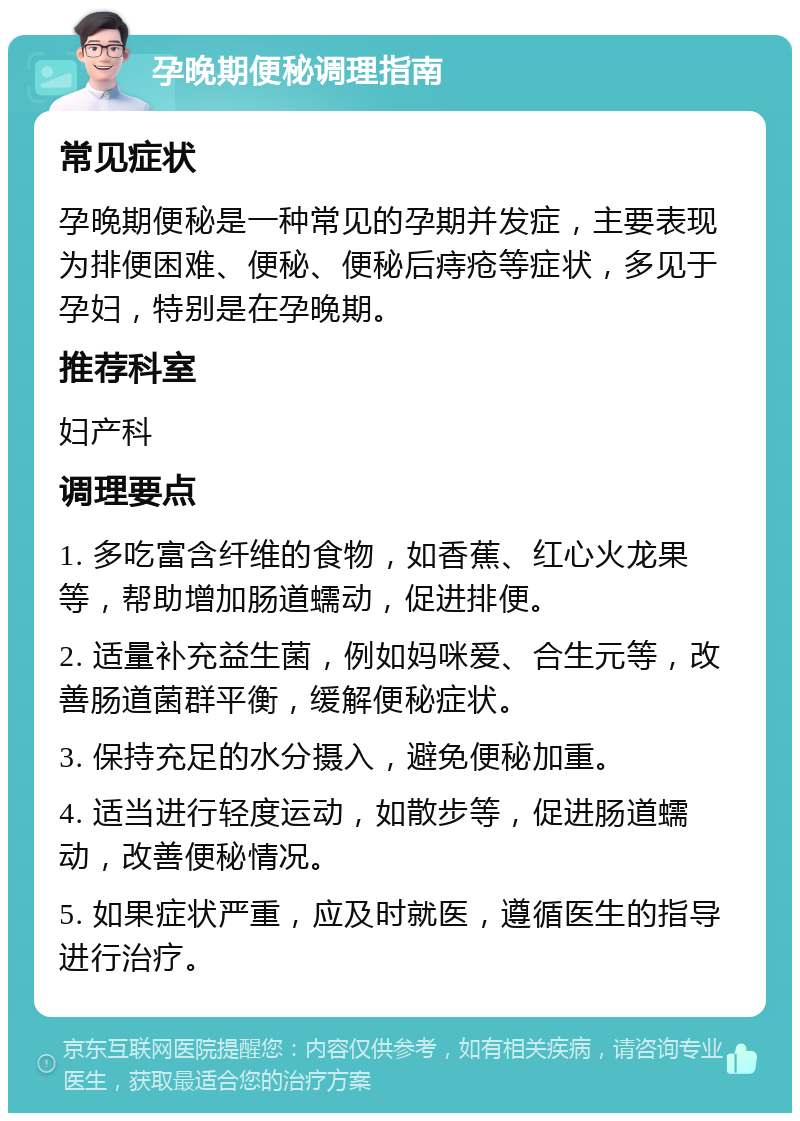 孕晚期便秘调理指南 常见症状 孕晚期便秘是一种常见的孕期并发症，主要表现为排便困难、便秘、便秘后痔疮等症状，多见于孕妇，特别是在孕晚期。 推荐科室 妇产科 调理要点 1. 多吃富含纤维的食物，如香蕉、红心火龙果等，帮助增加肠道蠕动，促进排便。 2. 适量补充益生菌，例如妈咪爱、合生元等，改善肠道菌群平衡，缓解便秘症状。 3. 保持充足的水分摄入，避免便秘加重。 4. 适当进行轻度运动，如散步等，促进肠道蠕动，改善便秘情况。 5. 如果症状严重，应及时就医，遵循医生的指导进行治疗。