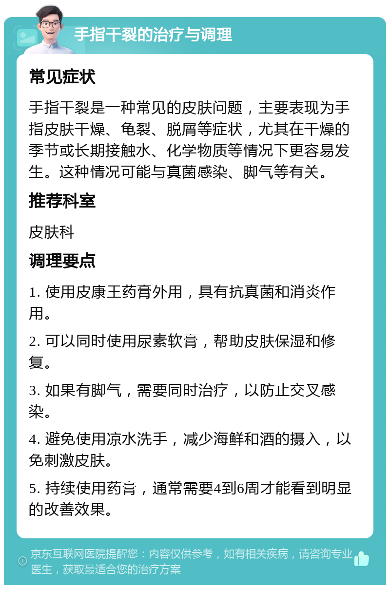 手指干裂的治疗与调理 常见症状 手指干裂是一种常见的皮肤问题，主要表现为手指皮肤干燥、龟裂、脱屑等症状，尤其在干燥的季节或长期接触水、化学物质等情况下更容易发生。这种情况可能与真菌感染、脚气等有关。 推荐科室 皮肤科 调理要点 1. 使用皮康王药膏外用，具有抗真菌和消炎作用。 2. 可以同时使用尿素软膏，帮助皮肤保湿和修复。 3. 如果有脚气，需要同时治疗，以防止交叉感染。 4. 避免使用凉水洗手，减少海鲜和酒的摄入，以免刺激皮肤。 5. 持续使用药膏，通常需要4到6周才能看到明显的改善效果。