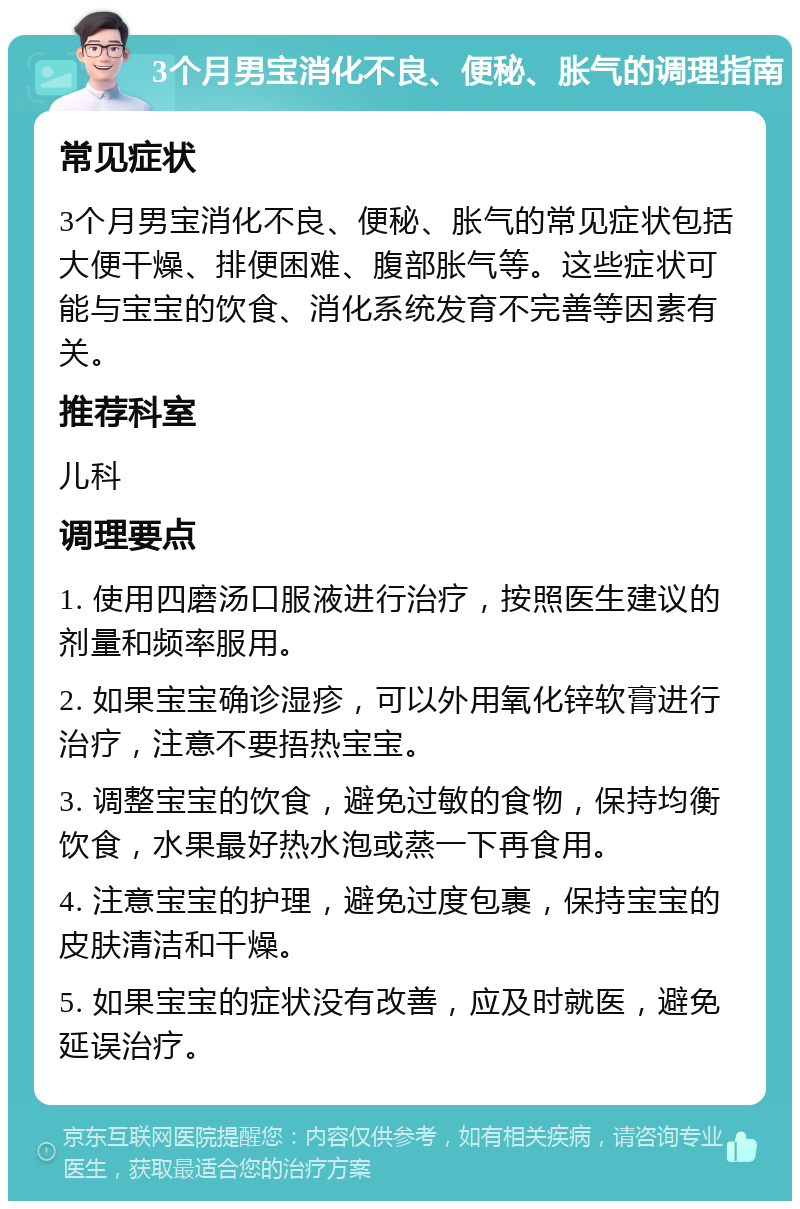 3个月男宝消化不良、便秘、胀气的调理指南 常见症状 3个月男宝消化不良、便秘、胀气的常见症状包括大便干燥、排便困难、腹部胀气等。这些症状可能与宝宝的饮食、消化系统发育不完善等因素有关。 推荐科室 儿科 调理要点 1. 使用四磨汤口服液进行治疗，按照医生建议的剂量和频率服用。 2. 如果宝宝确诊湿疹，可以外用氧化锌软膏进行治疗，注意不要捂热宝宝。 3. 调整宝宝的饮食，避免过敏的食物，保持均衡饮食，水果最好热水泡或蒸一下再食用。 4. 注意宝宝的护理，避免过度包裹，保持宝宝的皮肤清洁和干燥。 5. 如果宝宝的症状没有改善，应及时就医，避免延误治疗。