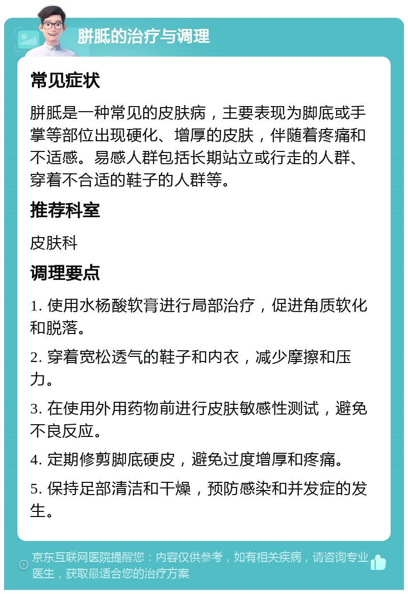 胼胝的治疗与调理 常见症状 胼胝是一种常见的皮肤病，主要表现为脚底或手掌等部位出现硬化、增厚的皮肤，伴随着疼痛和不适感。易感人群包括长期站立或行走的人群、穿着不合适的鞋子的人群等。 推荐科室 皮肤科 调理要点 1. 使用水杨酸软膏进行局部治疗，促进角质软化和脱落。 2. 穿着宽松透气的鞋子和内衣，减少摩擦和压力。 3. 在使用外用药物前进行皮肤敏感性测试，避免不良反应。 4. 定期修剪脚底硬皮，避免过度增厚和疼痛。 5. 保持足部清洁和干燥，预防感染和并发症的发生。