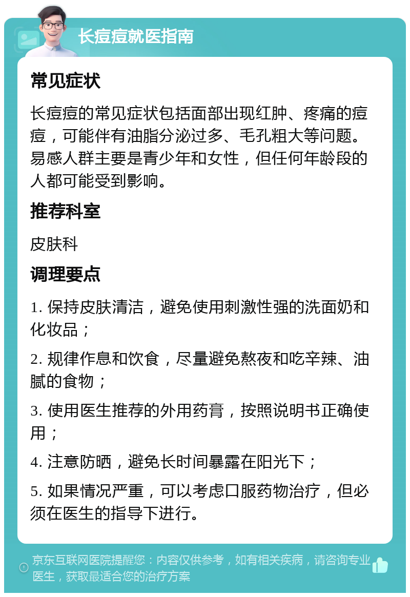 长痘痘就医指南 常见症状 长痘痘的常见症状包括面部出现红肿、疼痛的痘痘，可能伴有油脂分泌过多、毛孔粗大等问题。易感人群主要是青少年和女性，但任何年龄段的人都可能受到影响。 推荐科室 皮肤科 调理要点 1. 保持皮肤清洁，避免使用刺激性强的洗面奶和化妆品； 2. 规律作息和饮食，尽量避免熬夜和吃辛辣、油腻的食物； 3. 使用医生推荐的外用药膏，按照说明书正确使用； 4. 注意防晒，避免长时间暴露在阳光下； 5. 如果情况严重，可以考虑口服药物治疗，但必须在医生的指导下进行。