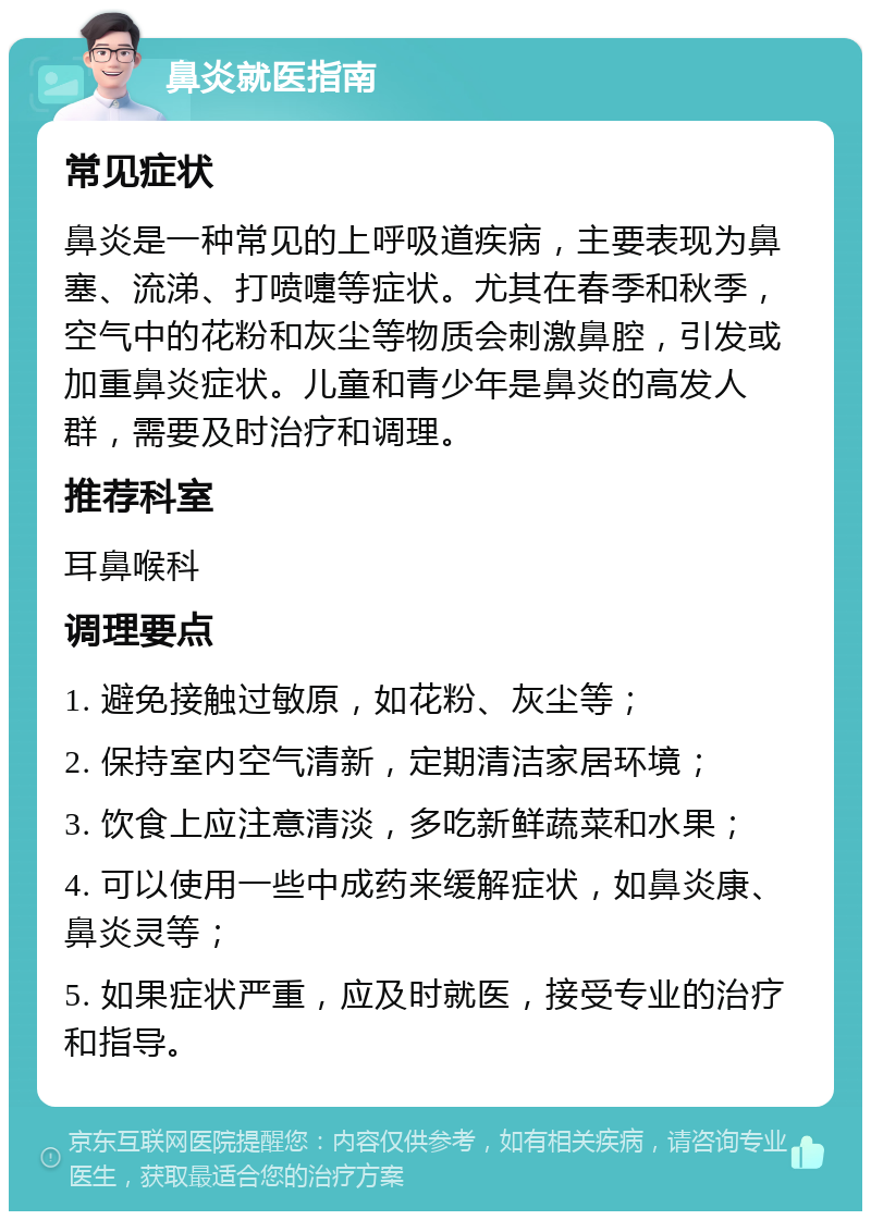 鼻炎就医指南 常见症状 鼻炎是一种常见的上呼吸道疾病，主要表现为鼻塞、流涕、打喷嚏等症状。尤其在春季和秋季，空气中的花粉和灰尘等物质会刺激鼻腔，引发或加重鼻炎症状。儿童和青少年是鼻炎的高发人群，需要及时治疗和调理。 推荐科室 耳鼻喉科 调理要点 1. 避免接触过敏原，如花粉、灰尘等； 2. 保持室内空气清新，定期清洁家居环境； 3. 饮食上应注意清淡，多吃新鲜蔬菜和水果； 4. 可以使用一些中成药来缓解症状，如鼻炎康、鼻炎灵等； 5. 如果症状严重，应及时就医，接受专业的治疗和指导。