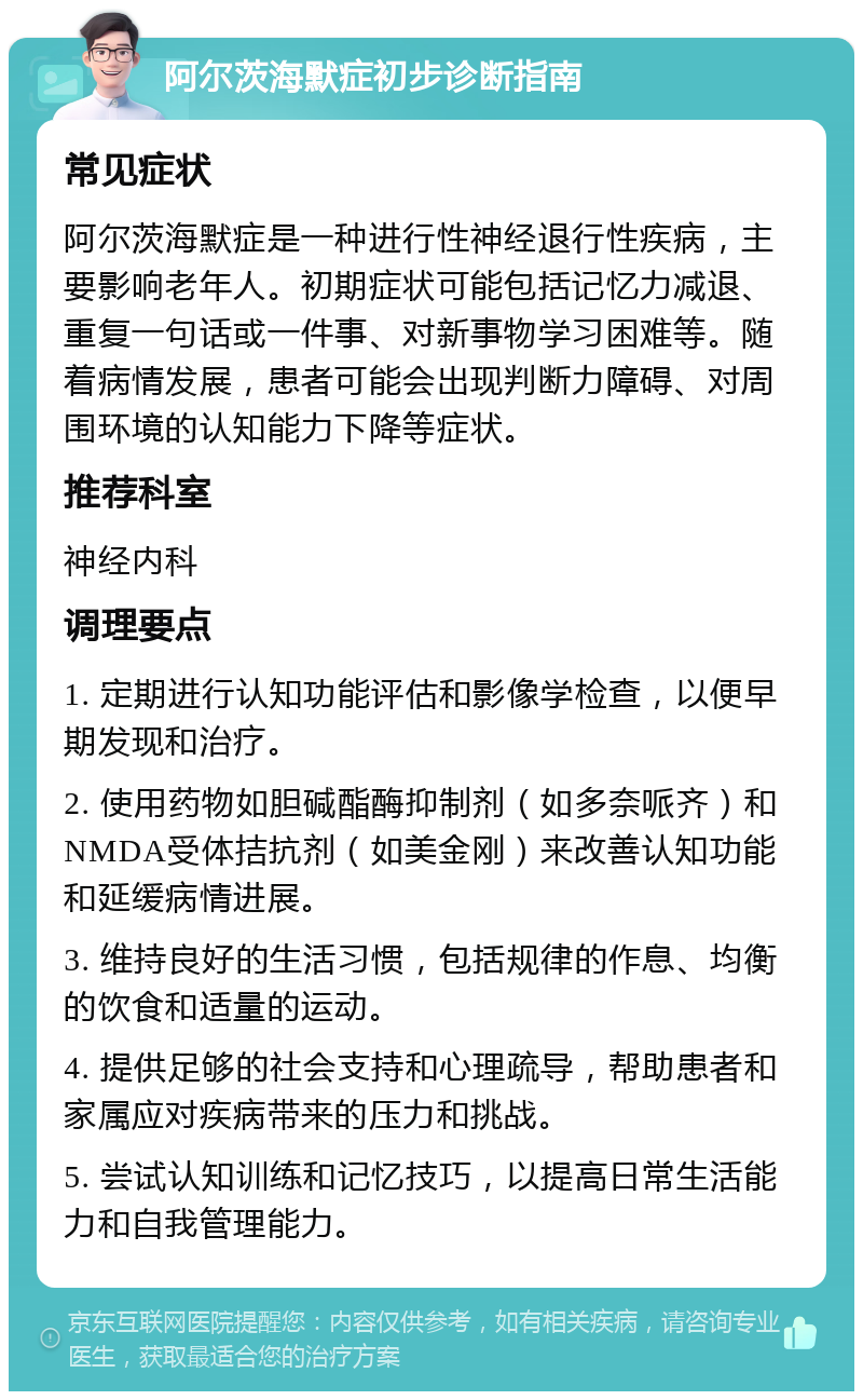 阿尔茨海默症初步诊断指南 常见症状 阿尔茨海默症是一种进行性神经退行性疾病，主要影响老年人。初期症状可能包括记忆力减退、重复一句话或一件事、对新事物学习困难等。随着病情发展，患者可能会出现判断力障碍、对周围环境的认知能力下降等症状。 推荐科室 神经内科 调理要点 1. 定期进行认知功能评估和影像学检查，以便早期发现和治疗。 2. 使用药物如胆碱酯酶抑制剂（如多奈哌齐）和NMDA受体拮抗剂（如美金刚）来改善认知功能和延缓病情进展。 3. 维持良好的生活习惯，包括规律的作息、均衡的饮食和适量的运动。 4. 提供足够的社会支持和心理疏导，帮助患者和家属应对疾病带来的压力和挑战。 5. 尝试认知训练和记忆技巧，以提高日常生活能力和自我管理能力。