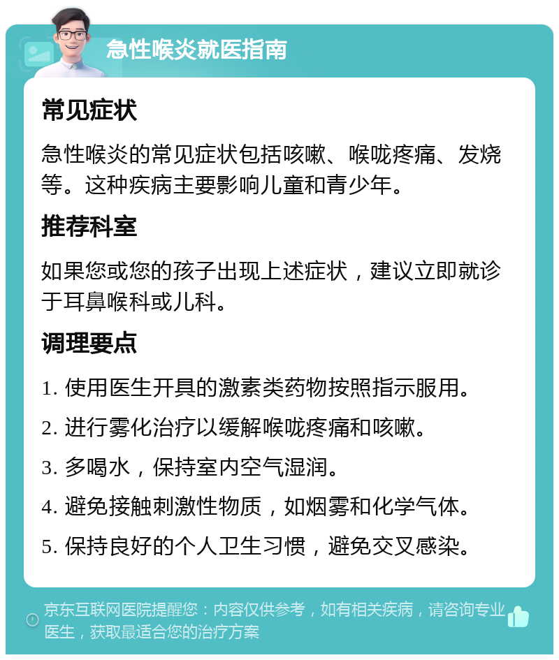 急性喉炎就医指南 常见症状 急性喉炎的常见症状包括咳嗽、喉咙疼痛、发烧等。这种疾病主要影响儿童和青少年。 推荐科室 如果您或您的孩子出现上述症状，建议立即就诊于耳鼻喉科或儿科。 调理要点 1. 使用医生开具的激素类药物按照指示服用。 2. 进行雾化治疗以缓解喉咙疼痛和咳嗽。 3. 多喝水，保持室内空气湿润。 4. 避免接触刺激性物质，如烟雾和化学气体。 5. 保持良好的个人卫生习惯，避免交叉感染。