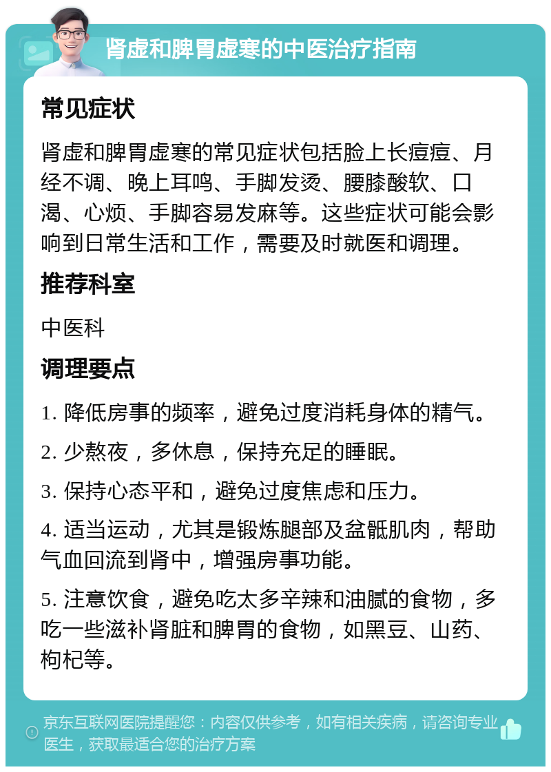 肾虚和脾胃虚寒的中医治疗指南 常见症状 肾虚和脾胃虚寒的常见症状包括脸上长痘痘、月经不调、晚上耳鸣、手脚发烫、腰膝酸软、口渴、心烦、手脚容易发麻等。这些症状可能会影响到日常生活和工作，需要及时就医和调理。 推荐科室 中医科 调理要点 1. 降低房事的频率，避免过度消耗身体的精气。 2. 少熬夜，多休息，保持充足的睡眠。 3. 保持心态平和，避免过度焦虑和压力。 4. 适当运动，尤其是锻炼腿部及盆骶肌肉，帮助气血回流到肾中，增强房事功能。 5. 注意饮食，避免吃太多辛辣和油腻的食物，多吃一些滋补肾脏和脾胃的食物，如黑豆、山药、枸杞等。