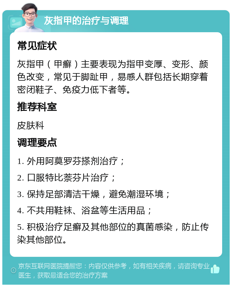 灰指甲的治疗与调理 常见症状 灰指甲（甲癣）主要表现为指甲变厚、变形、颜色改变，常见于脚趾甲，易感人群包括长期穿着密闭鞋子、免疫力低下者等。 推荐科室 皮肤科 调理要点 1. 外用阿莫罗芬搽剂治疗； 2. 口服特比萘芬片治疗； 3. 保持足部清洁干燥，避免潮湿环境； 4. 不共用鞋袜、浴盆等生活用品； 5. 积极治疗足癣及其他部位的真菌感染，防止传染其他部位。