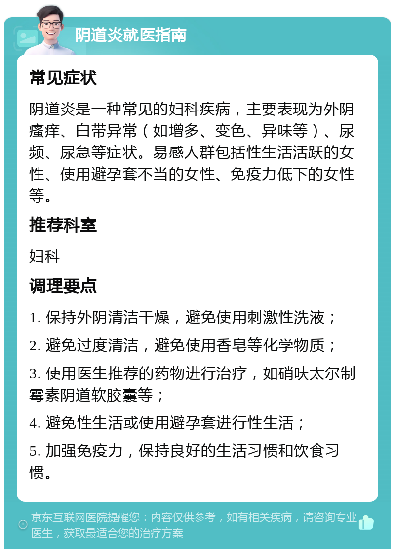 阴道炎就医指南 常见症状 阴道炎是一种常见的妇科疾病，主要表现为外阴瘙痒、白带异常（如增多、变色、异味等）、尿频、尿急等症状。易感人群包括性生活活跃的女性、使用避孕套不当的女性、免疫力低下的女性等。 推荐科室 妇科 调理要点 1. 保持外阴清洁干燥，避免使用刺激性洗液； 2. 避免过度清洁，避免使用香皂等化学物质； 3. 使用医生推荐的药物进行治疗，如硝呋太尔制霉素阴道软胶囊等； 4. 避免性生活或使用避孕套进行性生活； 5. 加强免疫力，保持良好的生活习惯和饮食习惯。