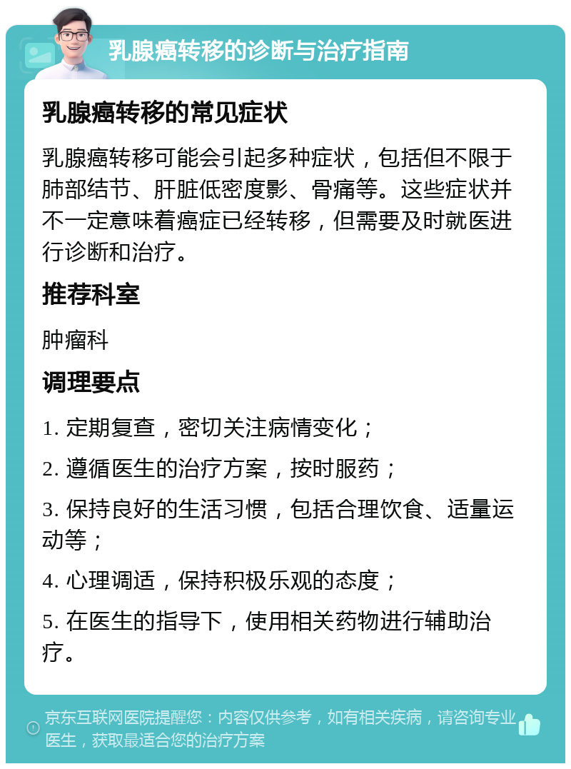 乳腺癌转移的诊断与治疗指南 乳腺癌转移的常见症状 乳腺癌转移可能会引起多种症状，包括但不限于肺部结节、肝脏低密度影、骨痛等。这些症状并不一定意味着癌症已经转移，但需要及时就医进行诊断和治疗。 推荐科室 肿瘤科 调理要点 1. 定期复查，密切关注病情变化； 2. 遵循医生的治疗方案，按时服药； 3. 保持良好的生活习惯，包括合理饮食、适量运动等； 4. 心理调适，保持积极乐观的态度； 5. 在医生的指导下，使用相关药物进行辅助治疗。