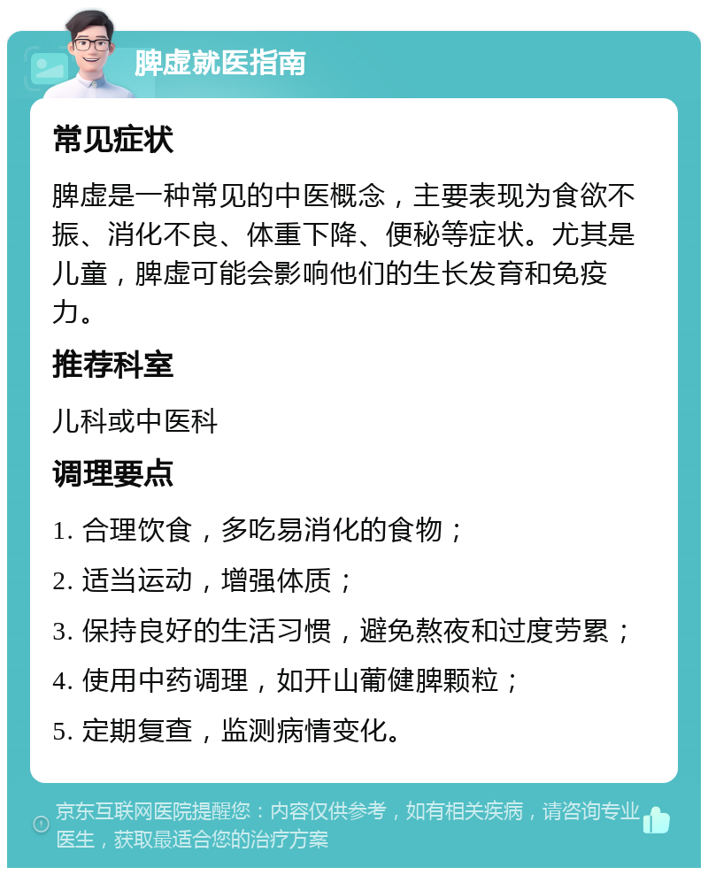 脾虚就医指南 常见症状 脾虚是一种常见的中医概念，主要表现为食欲不振、消化不良、体重下降、便秘等症状。尤其是儿童，脾虚可能会影响他们的生长发育和免疫力。 推荐科室 儿科或中医科 调理要点 1. 合理饮食，多吃易消化的食物； 2. 适当运动，增强体质； 3. 保持良好的生活习惯，避免熬夜和过度劳累； 4. 使用中药调理，如开山葡健脾颗粒； 5. 定期复查，监测病情变化。