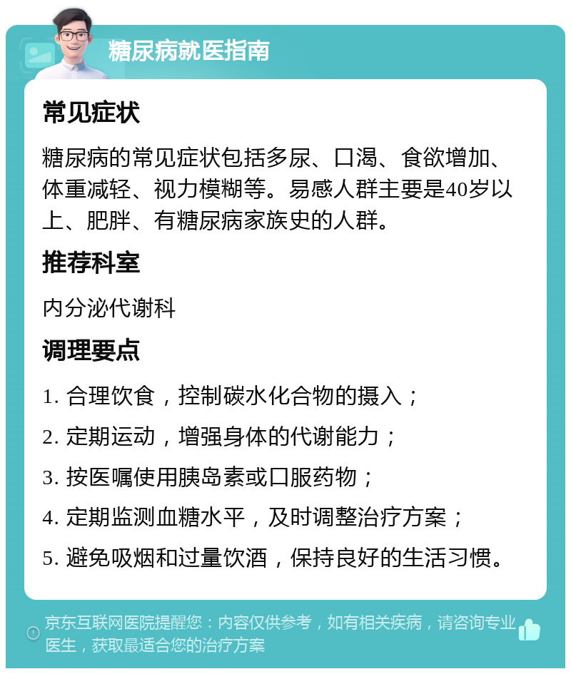 糖尿病就医指南 常见症状 糖尿病的常见症状包括多尿、口渴、食欲增加、体重减轻、视力模糊等。易感人群主要是40岁以上、肥胖、有糖尿病家族史的人群。 推荐科室 内分泌代谢科 调理要点 1. 合理饮食，控制碳水化合物的摄入； 2. 定期运动，增强身体的代谢能力； 3. 按医嘱使用胰岛素或口服药物； 4. 定期监测血糖水平，及时调整治疗方案； 5. 避免吸烟和过量饮酒，保持良好的生活习惯。