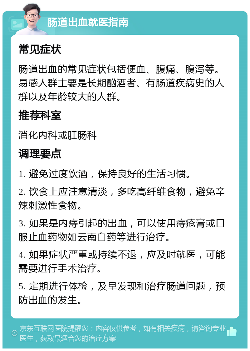 肠道出血就医指南 常见症状 肠道出血的常见症状包括便血、腹痛、腹泻等。易感人群主要是长期酗酒者、有肠道疾病史的人群以及年龄较大的人群。 推荐科室 消化内科或肛肠科 调理要点 1. 避免过度饮酒，保持良好的生活习惯。 2. 饮食上应注意清淡，多吃高纤维食物，避免辛辣刺激性食物。 3. 如果是内痔引起的出血，可以使用痔疮膏或口服止血药物如云南白药等进行治疗。 4. 如果症状严重或持续不退，应及时就医，可能需要进行手术治疗。 5. 定期进行体检，及早发现和治疗肠道问题，预防出血的发生。