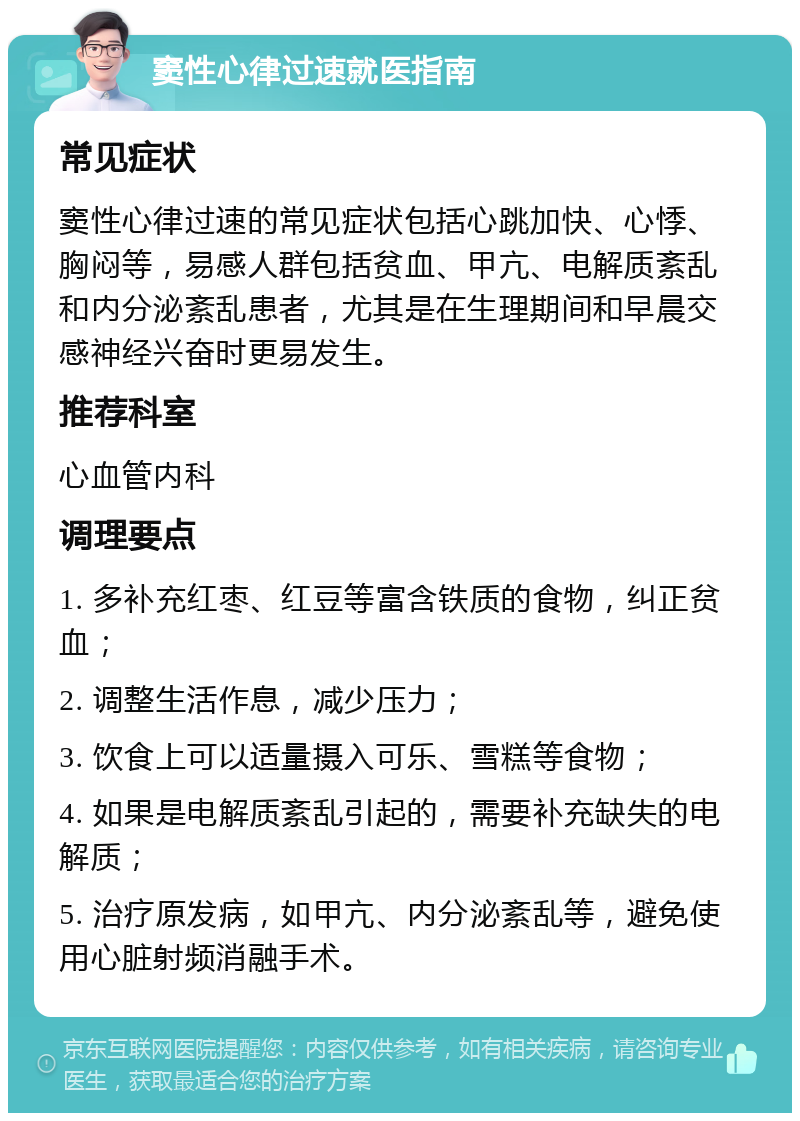 窦性心律过速就医指南 常见症状 窦性心律过速的常见症状包括心跳加快、心悸、胸闷等，易感人群包括贫血、甲亢、电解质紊乱和内分泌紊乱患者，尤其是在生理期间和早晨交感神经兴奋时更易发生。 推荐科室 心血管内科 调理要点 1. 多补充红枣、红豆等富含铁质的食物，纠正贫血； 2. 调整生活作息，减少压力； 3. 饮食上可以适量摄入可乐、雪糕等食物； 4. 如果是电解质紊乱引起的，需要补充缺失的电解质； 5. 治疗原发病，如甲亢、内分泌紊乱等，避免使用心脏射频消融手术。