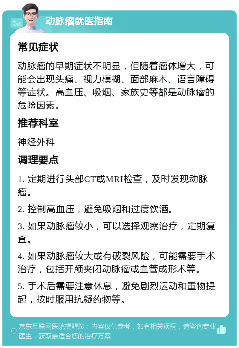 动脉瘤就医指南 常见症状 动脉瘤的早期症状不明显，但随着瘤体增大，可能会出现头痛、视力模糊、面部麻木、语言障碍等症状。高血压、吸烟、家族史等都是动脉瘤的危险因素。 推荐科室 神经外科 调理要点 1. 定期进行头部CT或MRI检查，及时发现动脉瘤。 2. 控制高血压，避免吸烟和过度饮酒。 3. 如果动脉瘤较小，可以选择观察治疗，定期复查。 4. 如果动脉瘤较大或有破裂风险，可能需要手术治疗，包括开颅夹闭动脉瘤或血管成形术等。 5. 手术后需要注意休息，避免剧烈运动和重物提起，按时服用抗凝药物等。