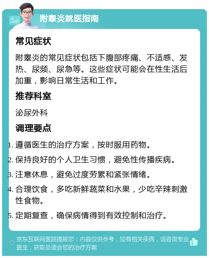 附睾炎就医指南 常见症状 附睾炎的常见症状包括下腹部疼痛、不适感、发热、尿频、尿急等。这些症状可能会在性生活后加重，影响日常生活和工作。 推荐科室 泌尿外科 调理要点 遵循医生的治疗方案，按时服用药物。 保持良好的个人卫生习惯，避免性传播疾病。 注意休息，避免过度劳累和紧张情绪。 合理饮食，多吃新鲜蔬菜和水果，少吃辛辣刺激性食物。 定期复查，确保病情得到有效控制和治疗。