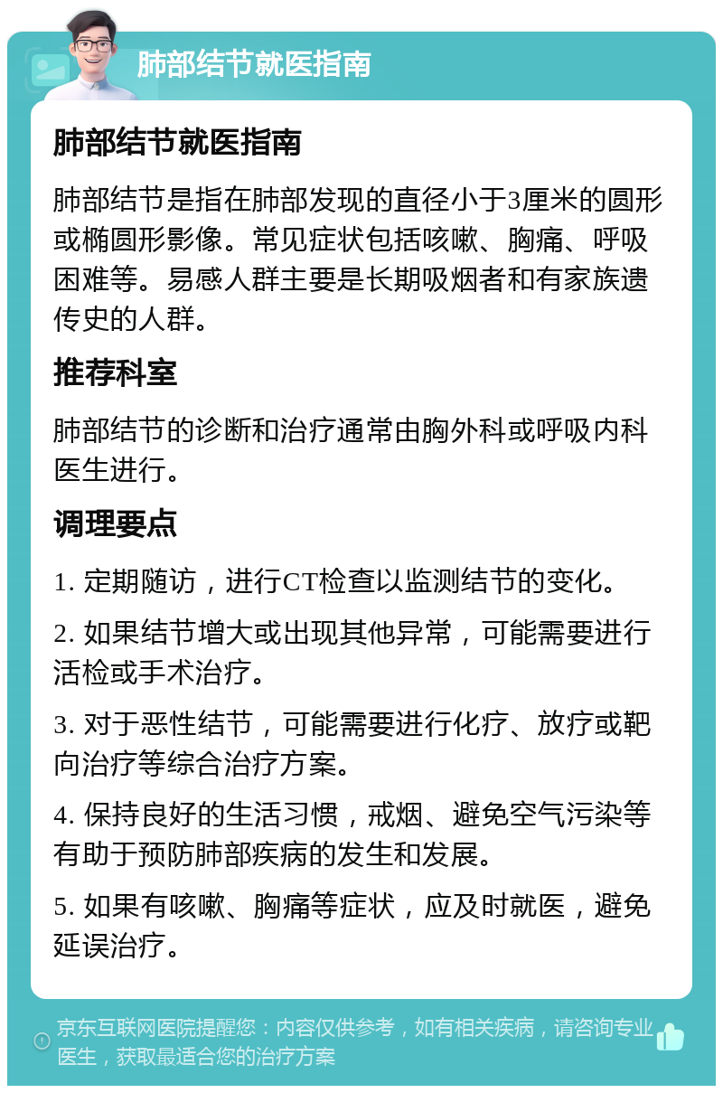 肺部结节就医指南 肺部结节就医指南 肺部结节是指在肺部发现的直径小于3厘米的圆形或椭圆形影像。常见症状包括咳嗽、胸痛、呼吸困难等。易感人群主要是长期吸烟者和有家族遗传史的人群。 推荐科室 肺部结节的诊断和治疗通常由胸外科或呼吸内科医生进行。 调理要点 1. 定期随访，进行CT检查以监测结节的变化。 2. 如果结节增大或出现其他异常，可能需要进行活检或手术治疗。 3. 对于恶性结节，可能需要进行化疗、放疗或靶向治疗等综合治疗方案。 4. 保持良好的生活习惯，戒烟、避免空气污染等有助于预防肺部疾病的发生和发展。 5. 如果有咳嗽、胸痛等症状，应及时就医，避免延误治疗。