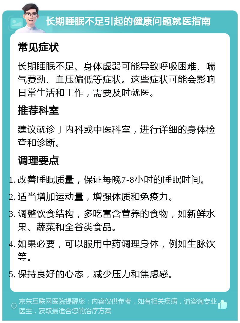 长期睡眠不足引起的健康问题就医指南 常见症状 长期睡眠不足、身体虚弱可能导致呼吸困难、喘气费劲、血压偏低等症状。这些症状可能会影响日常生活和工作，需要及时就医。 推荐科室 建议就诊于内科或中医科室，进行详细的身体检查和诊断。 调理要点 改善睡眠质量，保证每晚7-8小时的睡眠时间。 适当增加运动量，增强体质和免疫力。 调整饮食结构，多吃富含营养的食物，如新鲜水果、蔬菜和全谷类食品。 如果必要，可以服用中药调理身体，例如生脉饮等。 保持良好的心态，减少压力和焦虑感。