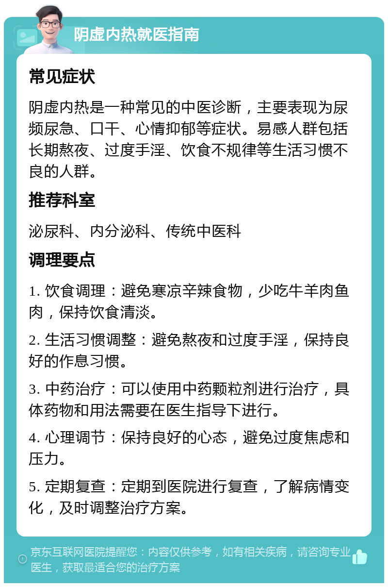 阴虚内热就医指南 常见症状 阴虚内热是一种常见的中医诊断，主要表现为尿频尿急、口干、心情抑郁等症状。易感人群包括长期熬夜、过度手淫、饮食不规律等生活习惯不良的人群。 推荐科室 泌尿科、内分泌科、传统中医科 调理要点 1. 饮食调理：避免寒凉辛辣食物，少吃牛羊肉鱼肉，保持饮食清淡。 2. 生活习惯调整：避免熬夜和过度手淫，保持良好的作息习惯。 3. 中药治疗：可以使用中药颗粒剂进行治疗，具体药物和用法需要在医生指导下进行。 4. 心理调节：保持良好的心态，避免过度焦虑和压力。 5. 定期复查：定期到医院进行复查，了解病情变化，及时调整治疗方案。