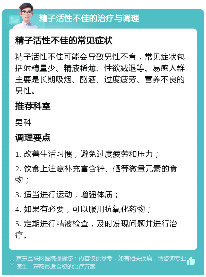 精子活性不佳的治疗与调理 精子活性不佳的常见症状 精子活性不佳可能会导致男性不育，常见症状包括射精量少、精液稀薄、性欲减退等。易感人群主要是长期吸烟、酗酒、过度疲劳、营养不良的男性。 推荐科室 男科 调理要点 1. 改善生活习惯，避免过度疲劳和压力； 2. 饮食上注意补充富含锌、硒等微量元素的食物； 3. 适当进行运动，增强体质； 4. 如果有必要，可以服用抗氧化药物； 5. 定期进行精液检查，及时发现问题并进行治疗。