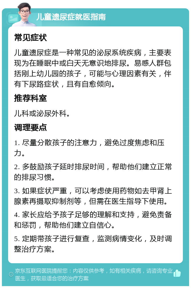 儿童遗尿症就医指南 常见症状 儿童遗尿症是一种常见的泌尿系统疾病，主要表现为在睡眠中或白天无意识地排尿。易感人群包括刚上幼儿园的孩子，可能与心理因素有关，伴有下尿路症状，且有自愈倾向。 推荐科室 儿科或泌尿外科。 调理要点 1. 尽量分散孩子的注意力，避免过度焦虑和压力。 2. 多鼓励孩子延时排尿时间，帮助他们建立正常的排尿习惯。 3. 如果症状严重，可以考虑使用药物如去甲肾上腺素再摄取抑制剂等，但需在医生指导下使用。 4. 家长应给予孩子足够的理解和支持，避免责备和惩罚，帮助他们建立自信心。 5. 定期带孩子进行复查，监测病情变化，及时调整治疗方案。