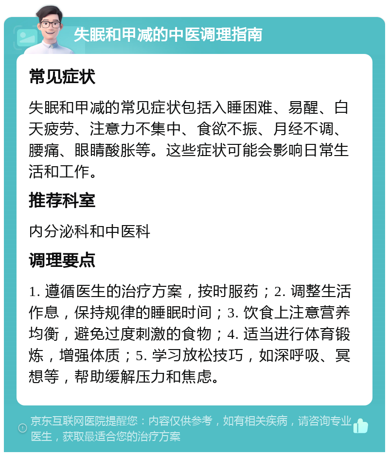 失眠和甲减的中医调理指南 常见症状 失眠和甲减的常见症状包括入睡困难、易醒、白天疲劳、注意力不集中、食欲不振、月经不调、腰痛、眼睛酸胀等。这些症状可能会影响日常生活和工作。 推荐科室 内分泌科和中医科 调理要点 1. 遵循医生的治疗方案，按时服药；2. 调整生活作息，保持规律的睡眠时间；3. 饮食上注意营养均衡，避免过度刺激的食物；4. 适当进行体育锻炼，增强体质；5. 学习放松技巧，如深呼吸、冥想等，帮助缓解压力和焦虑。