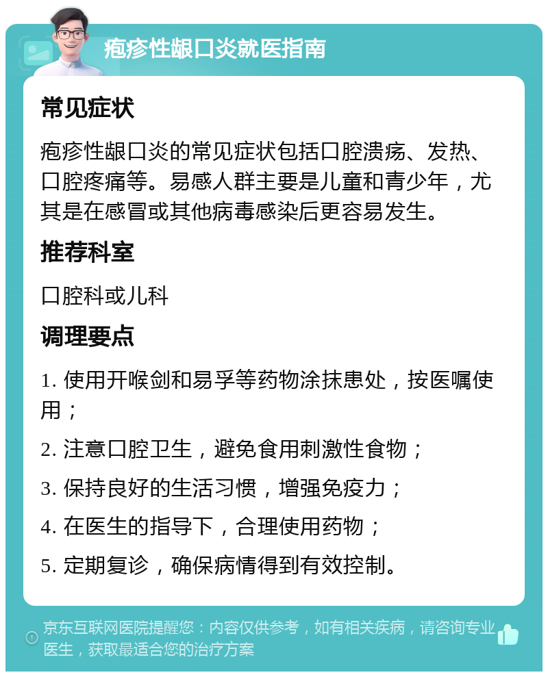 疱疹性龈口炎就医指南 常见症状 疱疹性龈口炎的常见症状包括口腔溃疡、发热、口腔疼痛等。易感人群主要是儿童和青少年，尤其是在感冒或其他病毒感染后更容易发生。 推荐科室 口腔科或儿科 调理要点 1. 使用开喉剑和易孚等药物涂抹患处，按医嘱使用； 2. 注意口腔卫生，避免食用刺激性食物； 3. 保持良好的生活习惯，增强免疫力； 4. 在医生的指导下，合理使用药物； 5. 定期复诊，确保病情得到有效控制。