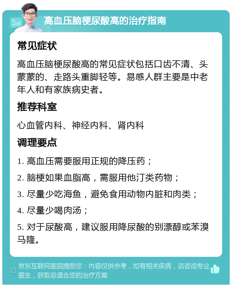 高血压脑梗尿酸高的治疗指南 常见症状 高血压脑梗尿酸高的常见症状包括口齿不清、头蒙蒙的、走路头重脚轻等。易感人群主要是中老年人和有家族病史者。 推荐科室 心血管内科、神经内科、肾内科 调理要点 1. 高血压需要服用正规的降压药； 2. 脑梗如果血脂高，需服用他汀类药物； 3. 尽量少吃海鱼，避免食用动物内脏和肉类； 4. 尽量少喝肉汤； 5. 对于尿酸高，建议服用降尿酸的别漂醇或苯溴马隆。