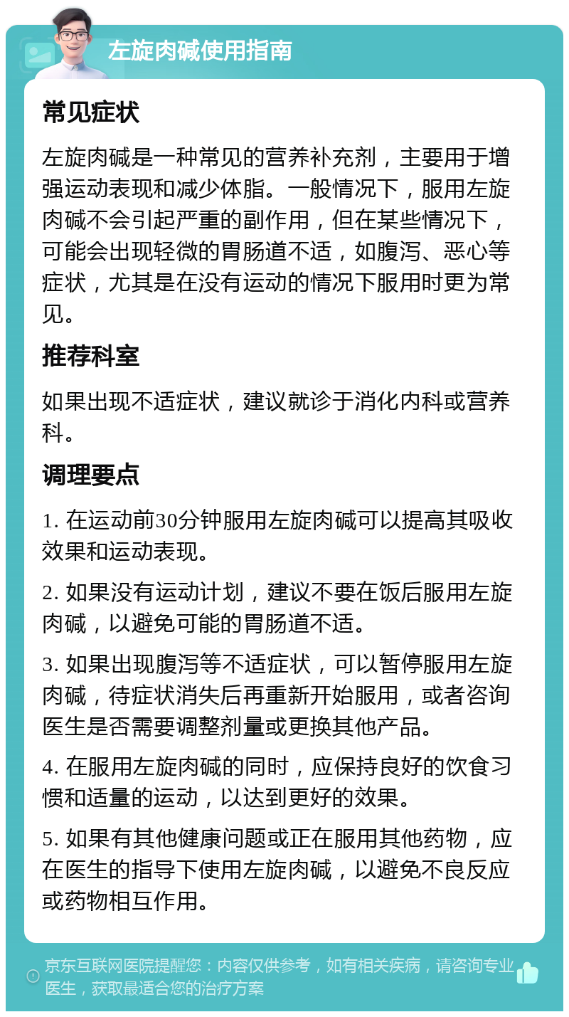 左旋肉碱使用指南 常见症状 左旋肉碱是一种常见的营养补充剂，主要用于增强运动表现和减少体脂。一般情况下，服用左旋肉碱不会引起严重的副作用，但在某些情况下，可能会出现轻微的胃肠道不适，如腹泻、恶心等症状，尤其是在没有运动的情况下服用时更为常见。 推荐科室 如果出现不适症状，建议就诊于消化内科或营养科。 调理要点 1. 在运动前30分钟服用左旋肉碱可以提高其吸收效果和运动表现。 2. 如果没有运动计划，建议不要在饭后服用左旋肉碱，以避免可能的胃肠道不适。 3. 如果出现腹泻等不适症状，可以暂停服用左旋肉碱，待症状消失后再重新开始服用，或者咨询医生是否需要调整剂量或更换其他产品。 4. 在服用左旋肉碱的同时，应保持良好的饮食习惯和适量的运动，以达到更好的效果。 5. 如果有其他健康问题或正在服用其他药物，应在医生的指导下使用左旋肉碱，以避免不良反应或药物相互作用。