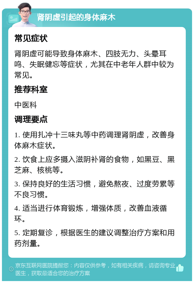 肾阴虚引起的身体麻木 常见症状 肾阴虚可能导致身体麻木、四肢无力、头晕耳鸣、失眠健忘等症状，尤其在中老年人群中较为常见。 推荐科室 中医科 调理要点 1. 使用扎冲十三味丸等中药调理肾阴虚，改善身体麻木症状。 2. 饮食上应多摄入滋阴补肾的食物，如黑豆、黑芝麻、核桃等。 3. 保持良好的生活习惯，避免熬夜、过度劳累等不良习惯。 4. 适当进行体育锻炼，增强体质，改善血液循环。 5. 定期复诊，根据医生的建议调整治疗方案和用药剂量。