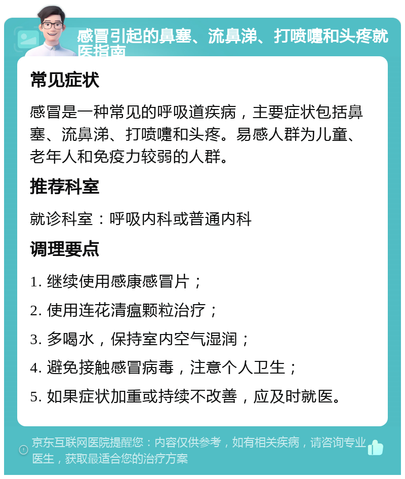 感冒引起的鼻塞、流鼻涕、打喷嚏和头疼就医指南 常见症状 感冒是一种常见的呼吸道疾病，主要症状包括鼻塞、流鼻涕、打喷嚏和头疼。易感人群为儿童、老年人和免疫力较弱的人群。 推荐科室 就诊科室：呼吸内科或普通内科 调理要点 1. 继续使用感康感冒片； 2. 使用连花清瘟颗粒治疗； 3. 多喝水，保持室内空气湿润； 4. 避免接触感冒病毒，注意个人卫生； 5. 如果症状加重或持续不改善，应及时就医。