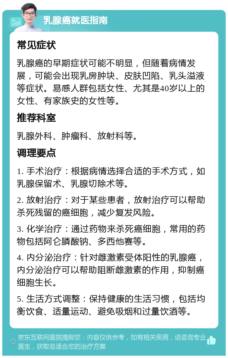 乳腺癌就医指南 常见症状 乳腺癌的早期症状可能不明显，但随着病情发展，可能会出现乳房肿块、皮肤凹陷、乳头溢液等症状。易感人群包括女性、尤其是40岁以上的女性、有家族史的女性等。 推荐科室 乳腺外科、肿瘤科、放射科等。 调理要点 1. 手术治疗：根据病情选择合适的手术方式，如乳腺保留术、乳腺切除术等。 2. 放射治疗：对于某些患者，放射治疗可以帮助杀死残留的癌细胞，减少复发风险。 3. 化学治疗：通过药物来杀死癌细胞，常用的药物包括阿仑膦酸钠、多西他赛等。 4. 内分泌治疗：针对雌激素受体阳性的乳腺癌，内分泌治疗可以帮助阻断雌激素的作用，抑制癌细胞生长。 5. 生活方式调整：保持健康的生活习惯，包括均衡饮食、适量运动、避免吸烟和过量饮酒等。