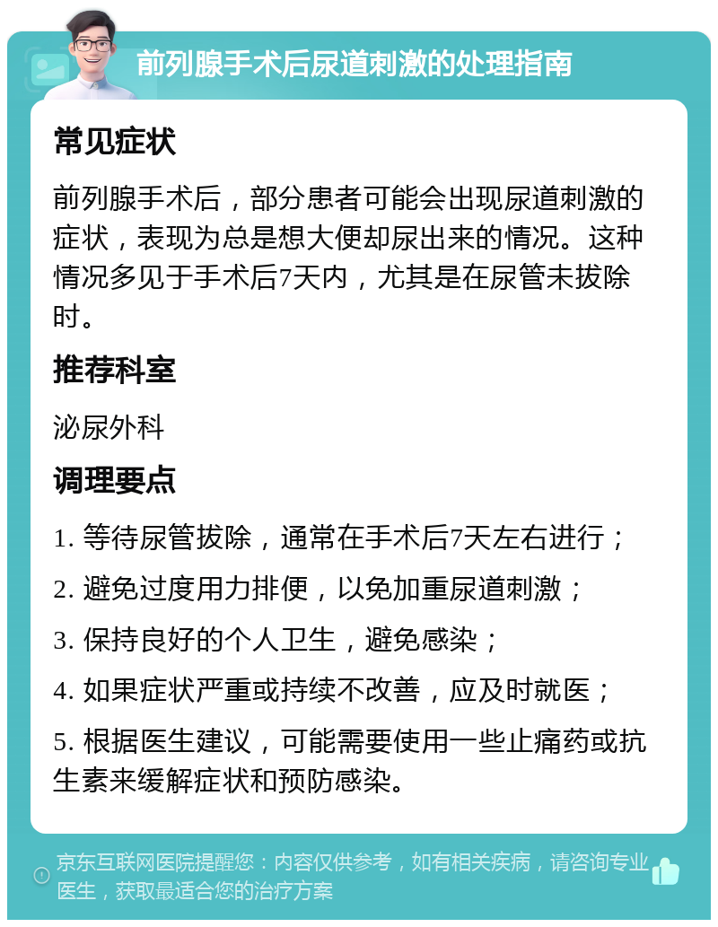 前列腺手术后尿道刺激的处理指南 常见症状 前列腺手术后，部分患者可能会出现尿道刺激的症状，表现为总是想大便却尿出来的情况。这种情况多见于手术后7天内，尤其是在尿管未拔除时。 推荐科室 泌尿外科 调理要点 1. 等待尿管拔除，通常在手术后7天左右进行； 2. 避免过度用力排便，以免加重尿道刺激； 3. 保持良好的个人卫生，避免感染； 4. 如果症状严重或持续不改善，应及时就医； 5. 根据医生建议，可能需要使用一些止痛药或抗生素来缓解症状和预防感染。