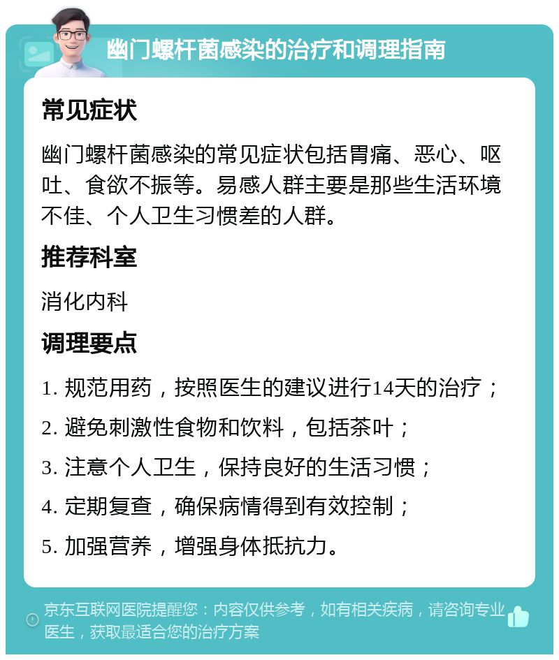 幽门螺杆菌感染的治疗和调理指南 常见症状 幽门螺杆菌感染的常见症状包括胃痛、恶心、呕吐、食欲不振等。易感人群主要是那些生活环境不佳、个人卫生习惯差的人群。 推荐科室 消化内科 调理要点 1. 规范用药，按照医生的建议进行14天的治疗； 2. 避免刺激性食物和饮料，包括茶叶； 3. 注意个人卫生，保持良好的生活习惯； 4. 定期复查，确保病情得到有效控制； 5. 加强营养，增强身体抵抗力。