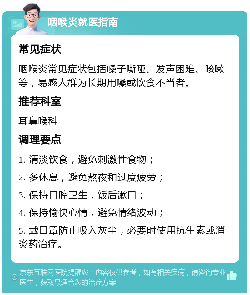 咽喉炎就医指南 常见症状 咽喉炎常见症状包括嗓子嘶哑、发声困难、咳嗽等，易感人群为长期用嗓或饮食不当者。 推荐科室 耳鼻喉科 调理要点 1. 清淡饮食，避免刺激性食物； 2. 多休息，避免熬夜和过度疲劳； 3. 保持口腔卫生，饭后漱口； 4. 保持愉快心情，避免情绪波动； 5. 戴口罩防止吸入灰尘，必要时使用抗生素或消炎药治疗。