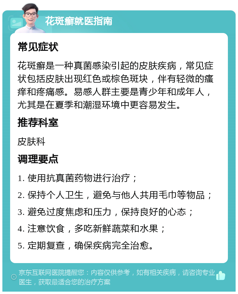 花斑癣就医指南 常见症状 花斑癣是一种真菌感染引起的皮肤疾病，常见症状包括皮肤出现红色或棕色斑块，伴有轻微的瘙痒和疼痛感。易感人群主要是青少年和成年人，尤其是在夏季和潮湿环境中更容易发生。 推荐科室 皮肤科 调理要点 1. 使用抗真菌药物进行治疗； 2. 保持个人卫生，避免与他人共用毛巾等物品； 3. 避免过度焦虑和压力，保持良好的心态； 4. 注意饮食，多吃新鲜蔬菜和水果； 5. 定期复查，确保疾病完全治愈。