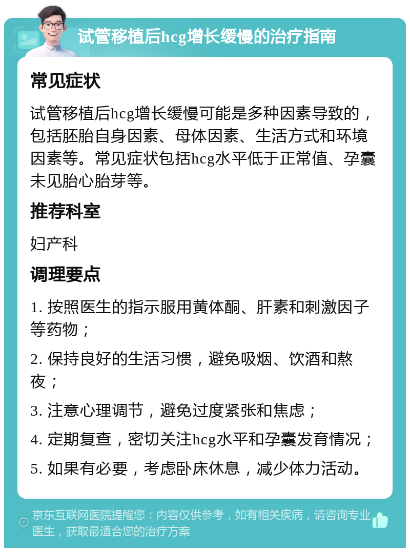 试管移植后hcg增长缓慢的治疗指南 常见症状 试管移植后hcg增长缓慢可能是多种因素导致的，包括胚胎自身因素、母体因素、生活方式和环境因素等。常见症状包括hcg水平低于正常值、孕囊未见胎心胎芽等。 推荐科室 妇产科 调理要点 1. 按照医生的指示服用黄体酮、肝素和刺激因子等药物； 2. 保持良好的生活习惯，避免吸烟、饮酒和熬夜； 3. 注意心理调节，避免过度紧张和焦虑； 4. 定期复查，密切关注hcg水平和孕囊发育情况； 5. 如果有必要，考虑卧床休息，减少体力活动。