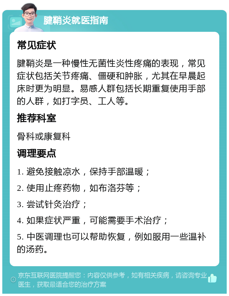 腱鞘炎就医指南 常见症状 腱鞘炎是一种慢性无菌性炎性疼痛的表现，常见症状包括关节疼痛、僵硬和肿胀，尤其在早晨起床时更为明显。易感人群包括长期重复使用手部的人群，如打字员、工人等。 推荐科室 骨科或康复科 调理要点 1. 避免接触凉水，保持手部温暖； 2. 使用止疼药物，如布洛芬等； 3. 尝试针灸治疗； 4. 如果症状严重，可能需要手术治疗； 5. 中医调理也可以帮助恢复，例如服用一些温补的汤药。