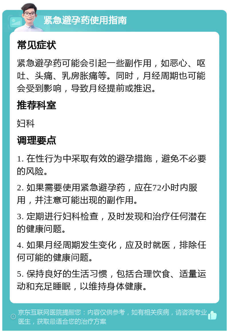 紧急避孕药使用指南 常见症状 紧急避孕药可能会引起一些副作用，如恶心、呕吐、头痛、乳房胀痛等。同时，月经周期也可能会受到影响，导致月经提前或推迟。 推荐科室 妇科 调理要点 1. 在性行为中采取有效的避孕措施，避免不必要的风险。 2. 如果需要使用紧急避孕药，应在72小时内服用，并注意可能出现的副作用。 3. 定期进行妇科检查，及时发现和治疗任何潜在的健康问题。 4. 如果月经周期发生变化，应及时就医，排除任何可能的健康问题。 5. 保持良好的生活习惯，包括合理饮食、适量运动和充足睡眠，以维持身体健康。