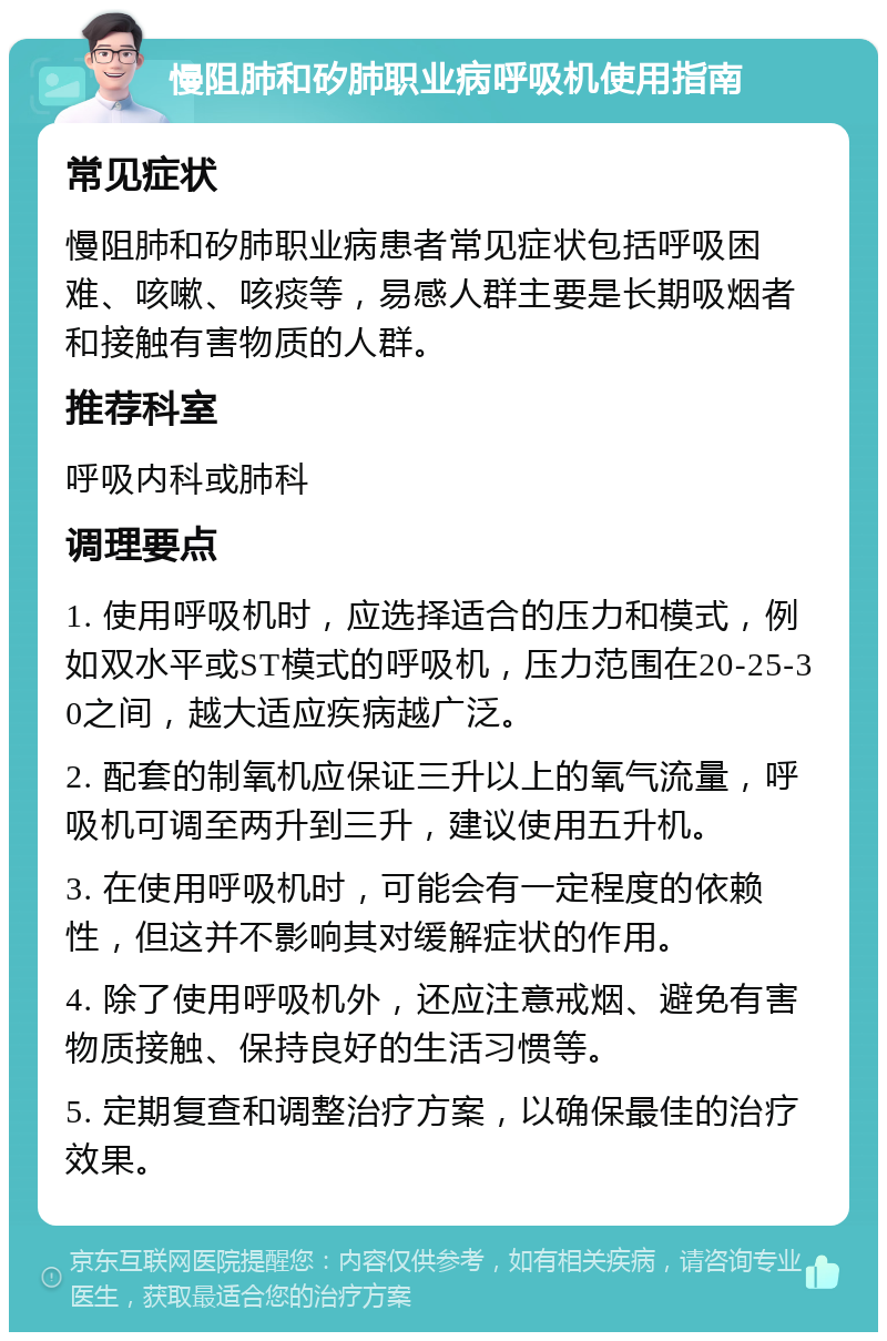 慢阻肺和矽肺职业病呼吸机使用指南 常见症状 慢阻肺和矽肺职业病患者常见症状包括呼吸困难、咳嗽、咳痰等，易感人群主要是长期吸烟者和接触有害物质的人群。 推荐科室 呼吸内科或肺科 调理要点 1. 使用呼吸机时，应选择适合的压力和模式，例如双水平或ST模式的呼吸机，压力范围在20-25-30之间，越大适应疾病越广泛。 2. 配套的制氧机应保证三升以上的氧气流量，呼吸机可调至两升到三升，建议使用五升机。 3. 在使用呼吸机时，可能会有一定程度的依赖性，但这并不影响其对缓解症状的作用。 4. 除了使用呼吸机外，还应注意戒烟、避免有害物质接触、保持良好的生活习惯等。 5. 定期复查和调整治疗方案，以确保最佳的治疗效果。