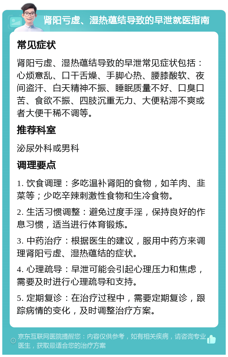 肾阳亏虚、湿热蕴结导致的早泄就医指南 常见症状 肾阳亏虚、湿热蕴结导致的早泄常见症状包括：心烦意乱、口干舌燥、手脚心热、腰膝酸软、夜间盗汗、白天精神不振、睡眠质量不好、口臭口苦、食欲不振、四肢沉重无力、大便粘滞不爽或者大便干稀不调等。 推荐科室 泌尿外科或男科 调理要点 1. 饮食调理：多吃温补肾阳的食物，如羊肉、韭菜等；少吃辛辣刺激性食物和生冷食物。 2. 生活习惯调整：避免过度手淫，保持良好的作息习惯，适当进行体育锻炼。 3. 中药治疗：根据医生的建议，服用中药方来调理肾阳亏虚、湿热蕴结的症状。 4. 心理疏导：早泄可能会引起心理压力和焦虑，需要及时进行心理疏导和支持。 5. 定期复诊：在治疗过程中，需要定期复诊，跟踪病情的变化，及时调整治疗方案。