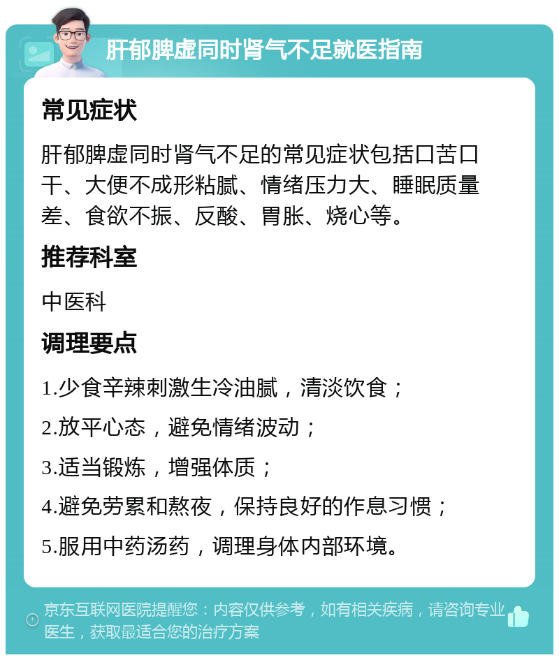 肝郁脾虚同时肾气不足就医指南 常见症状 肝郁脾虚同时肾气不足的常见症状包括口苦口干、大便不成形粘腻、情绪压力大、睡眠质量差、食欲不振、反酸、胃胀、烧心等。 推荐科室 中医科 调理要点 1.少食辛辣刺激生冷油腻，清淡饮食； 2.放平心态，避免情绪波动； 3.适当锻炼，增强体质； 4.避免劳累和熬夜，保持良好的作息习惯； 5.服用中药汤药，调理身体内部环境。