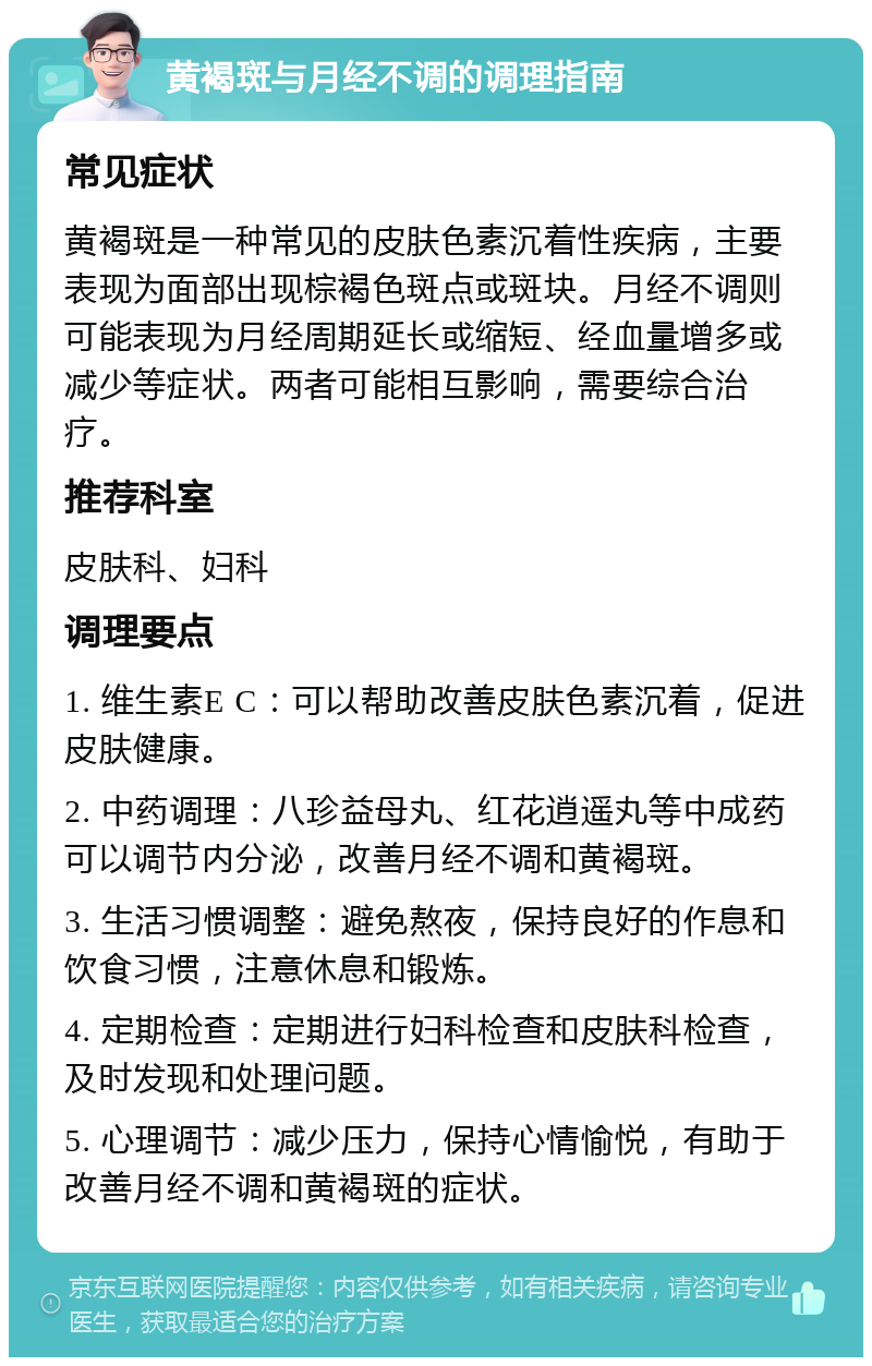 黄褐斑与月经不调的调理指南 常见症状 黄褐斑是一种常见的皮肤色素沉着性疾病，主要表现为面部出现棕褐色斑点或斑块。月经不调则可能表现为月经周期延长或缩短、经血量增多或减少等症状。两者可能相互影响，需要综合治疗。 推荐科室 皮肤科、妇科 调理要点 1. 维生素E C：可以帮助改善皮肤色素沉着，促进皮肤健康。 2. 中药调理：八珍益母丸、红花逍遥丸等中成药可以调节内分泌，改善月经不调和黄褐斑。 3. 生活习惯调整：避免熬夜，保持良好的作息和饮食习惯，注意休息和锻炼。 4. 定期检查：定期进行妇科检查和皮肤科检查，及时发现和处理问题。 5. 心理调节：减少压力，保持心情愉悦，有助于改善月经不调和黄褐斑的症状。