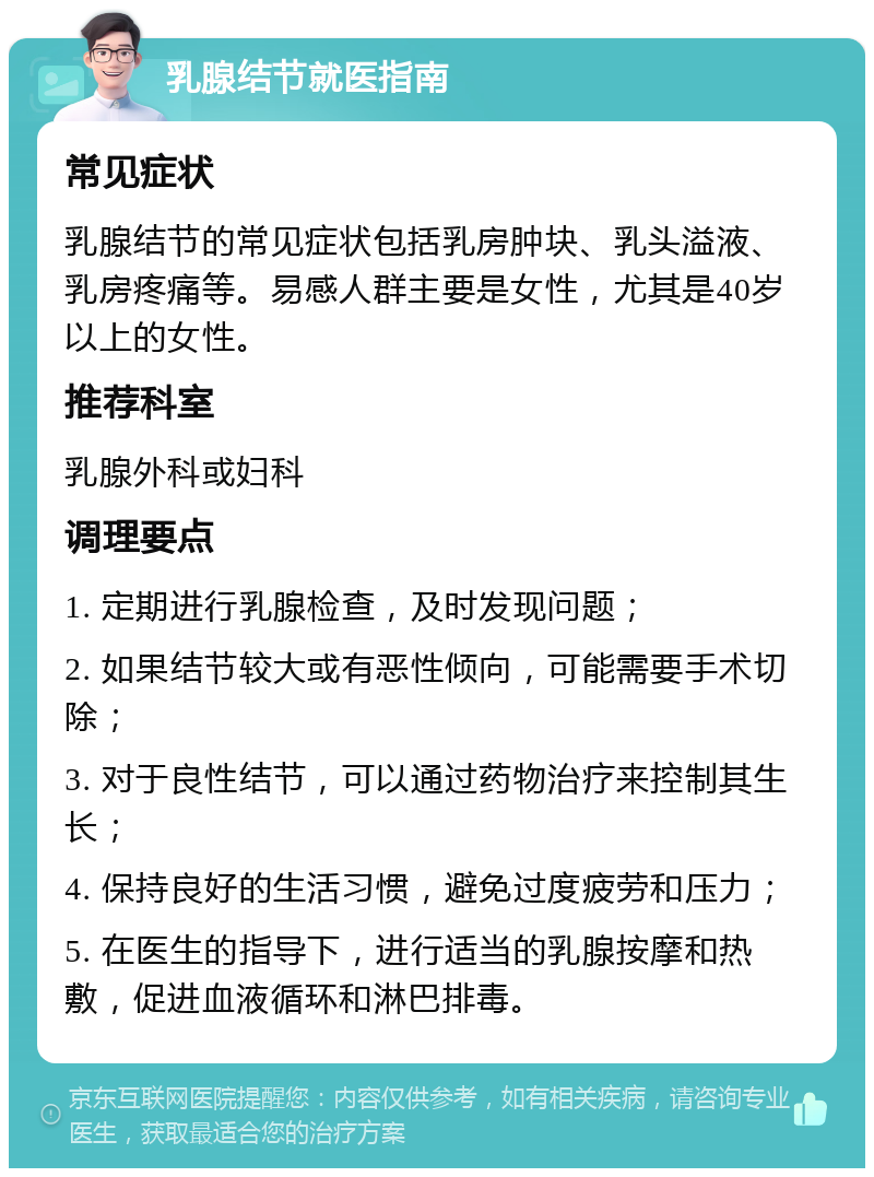 乳腺结节就医指南 常见症状 乳腺结节的常见症状包括乳房肿块、乳头溢液、乳房疼痛等。易感人群主要是女性，尤其是40岁以上的女性。 推荐科室 乳腺外科或妇科 调理要点 1. 定期进行乳腺检查，及时发现问题； 2. 如果结节较大或有恶性倾向，可能需要手术切除； 3. 对于良性结节，可以通过药物治疗来控制其生长； 4. 保持良好的生活习惯，避免过度疲劳和压力； 5. 在医生的指导下，进行适当的乳腺按摩和热敷，促进血液循环和淋巴排毒。