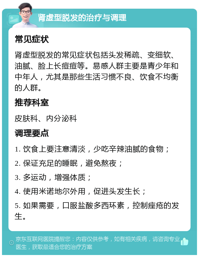 肾虚型脱发的治疗与调理 常见症状 肾虚型脱发的常见症状包括头发稀疏、变细软、油腻、脸上长痘痘等。易感人群主要是青少年和中年人，尤其是那些生活习惯不良、饮食不均衡的人群。 推荐科室 皮肤科、内分泌科 调理要点 1. 饮食上要注意清淡，少吃辛辣油腻的食物； 2. 保证充足的睡眠，避免熬夜； 3. 多运动，增强体质； 4. 使用米诺地尔外用，促进头发生长； 5. 如果需要，口服盐酸多西环素，控制痤疮的发生。